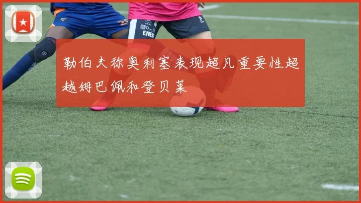 勒伯夫称奥利塞表现超凡重要性超越姆巴佩和登贝莱