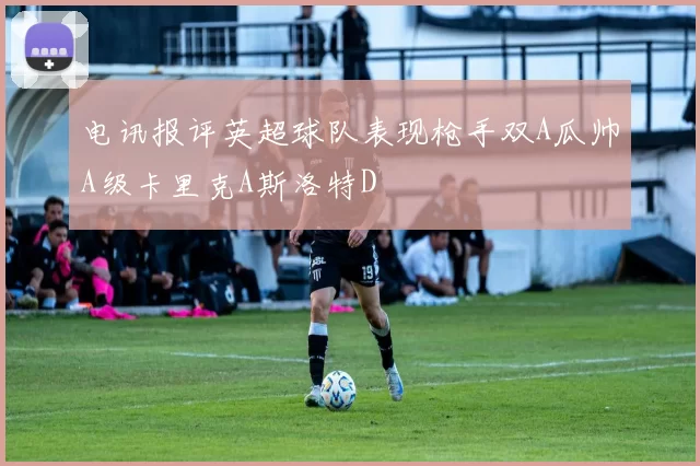 电讯报评英超球队表现枪手双A瓜帅A级卡里克A斯洛特D