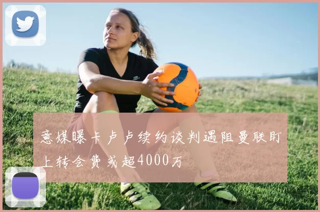 意媒曝卡卢卢续约谈判遇阻曼联盯上转会费或超4000万