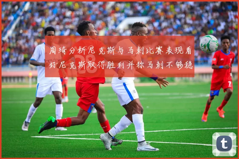 周琦分析尼克斯与马刺比赛表现看好尼克斯取得胜利并称马刺不够稳定