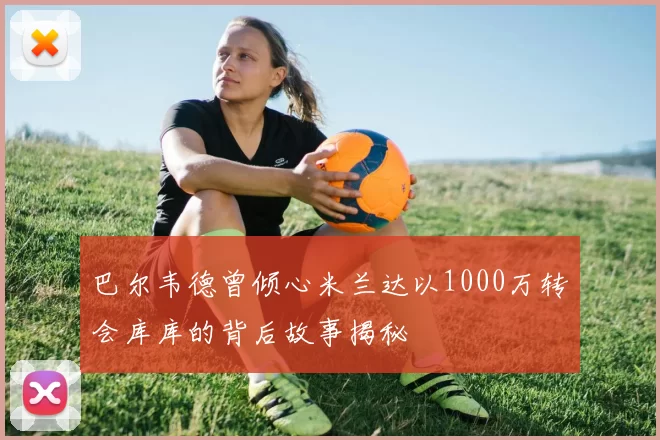 巴尔韦德曾倾心米兰达以1000万转会库库的背后故事揭秘