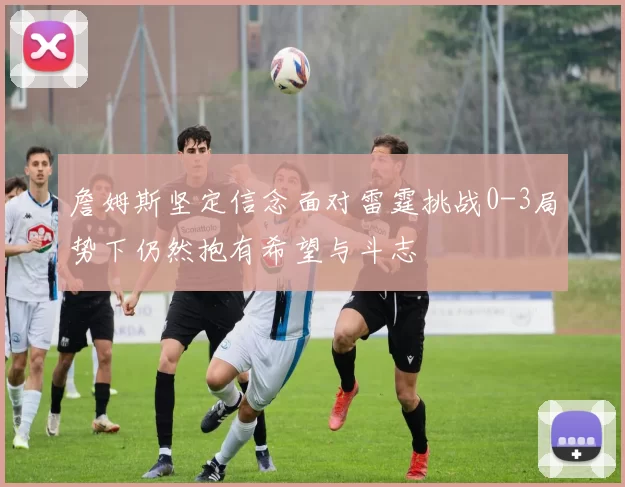 詹姆斯坚定信念面对雷霆挑战0-3局势下仍然抱有希望与斗志