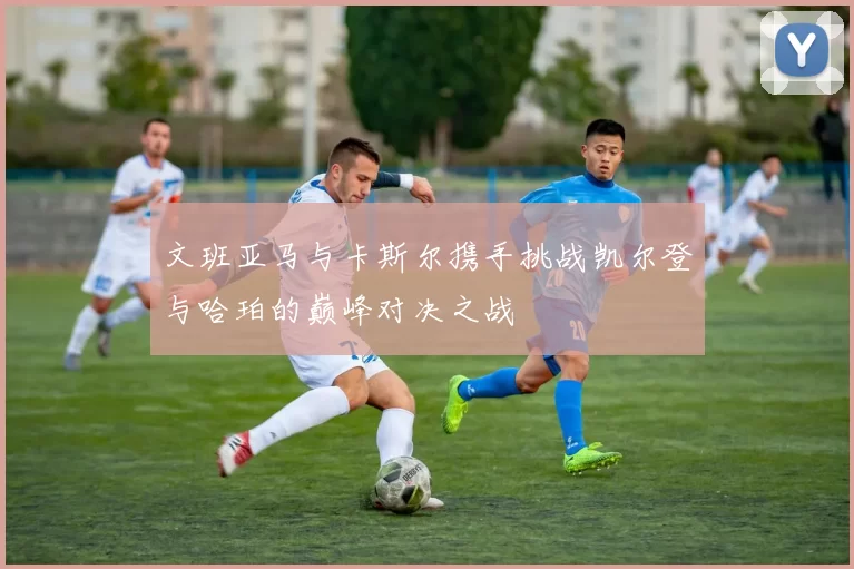 文班亚马与卡斯尔携手挑战凯尔登与哈珀的巅峰对决之战