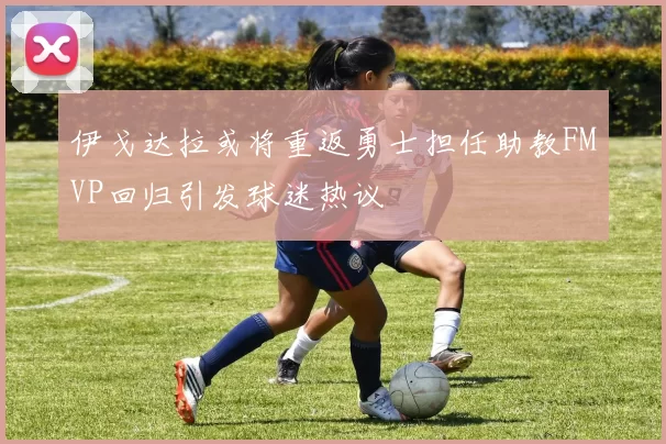 伊戈达拉或将重返勇士担任助教FMVP回归引发球迷热议