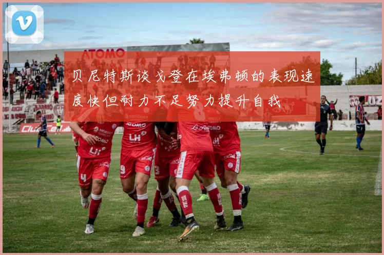 贝尼特斯谈戈登在埃弗顿的表现速度快但耐力不足努力提升自我