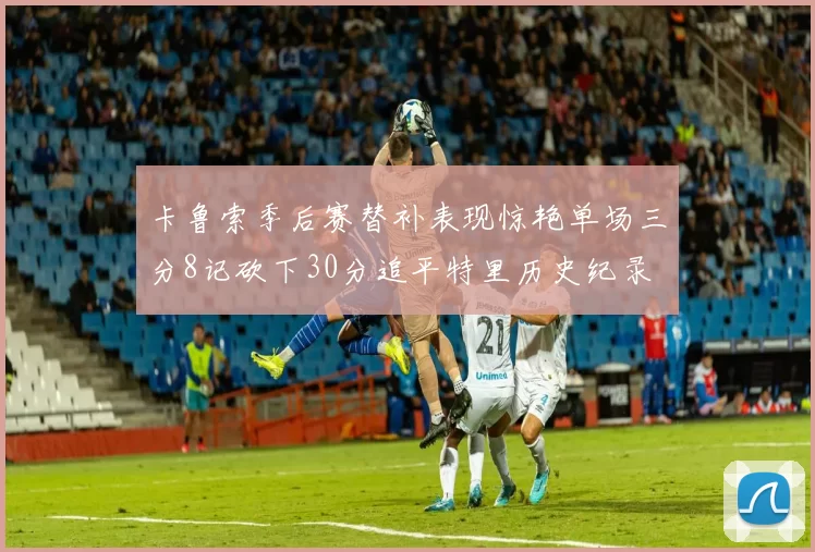 卡鲁索季后赛替补表现惊艳单场三分8记砍下30分追平特里历史纪录