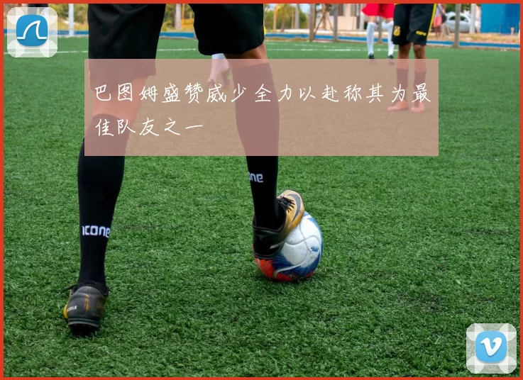 巴图姆盛赞威少全力以赴称其为最佳队友之一