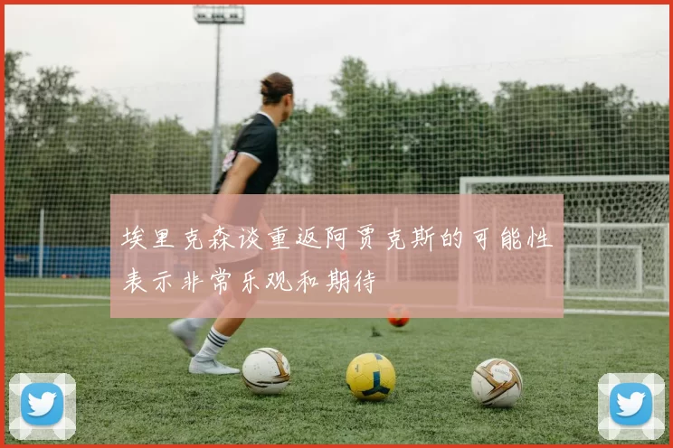埃里克森谈重返阿贾克斯的可能性表示非常乐观和期待