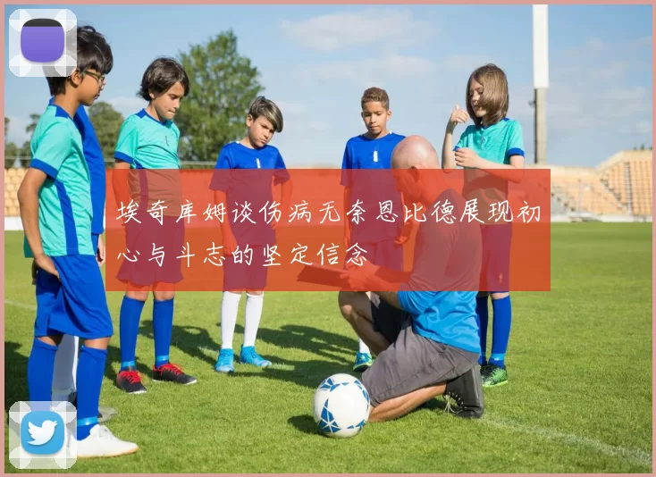 埃奇库姆谈伤病无奈恩比德展现初心与斗志的坚定信念