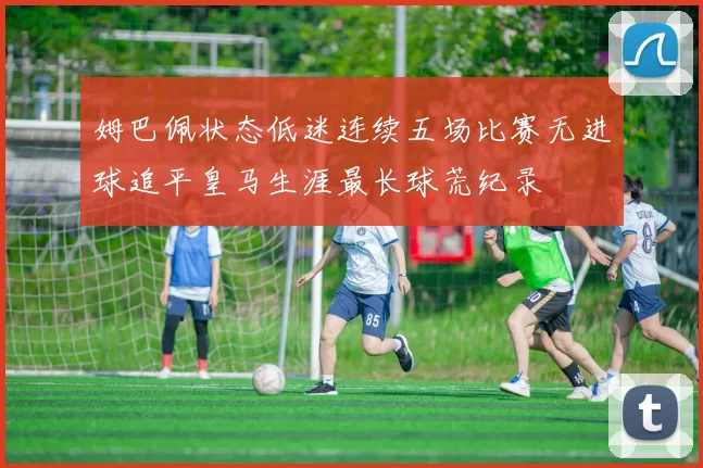 姆巴佩状态低迷连续五场比赛无进球追平皇马生涯最长球荒纪录