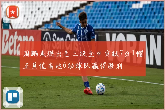 周鹏表现出色三投全中贡献7分1帽正负值高达6助球队赢得胜利