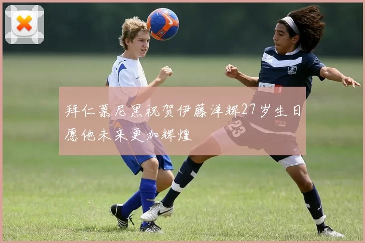 拜仁慕尼黑祝贺伊藤洋辉27岁生日愿他未来更加辉煌