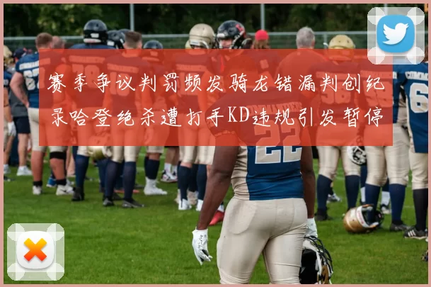 赛季争议判罚频发骑龙错漏判创纪录哈登绝杀遭打手KD违规引发暂停风波
